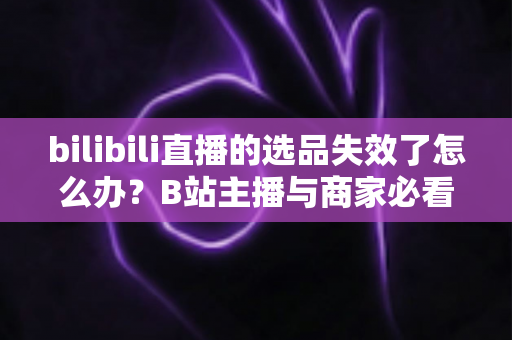 bilibili直播的选品失效了怎么办？B站主播与商家必看的高效选品自救指南