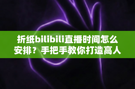 折纸bilibili直播时间怎么安排？手把手教你打造高人气折纸直播日程表