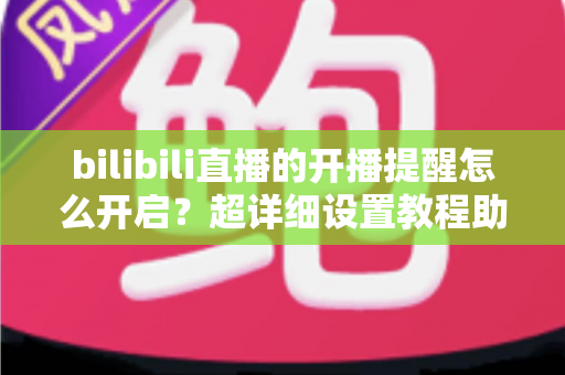 bilibili直播的开播提醒怎么开启？超详细设置教程助你不错过任何精彩直播