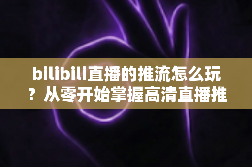 bilibili直播的推流怎么玩？从零开始掌握高清直播推流的完整实战攻略