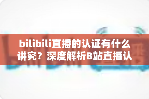 bilibili直播的认证有什么讲究？深度解析B站直播认证条件、流程与避坑指南