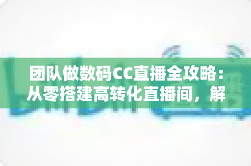 团队做数码CC直播全攻略：从零搭建高转化直播间，解锁数码带货新增长