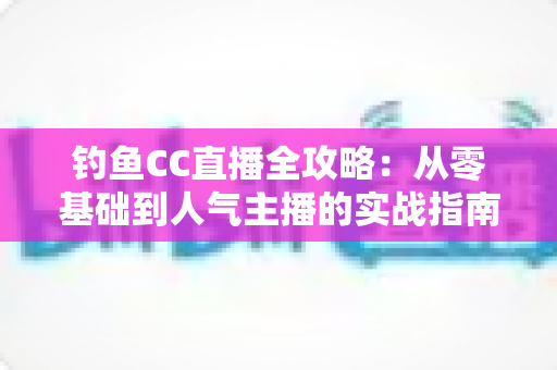 钓鱼CC直播全攻略：从零基础到人气主播的实战指南
