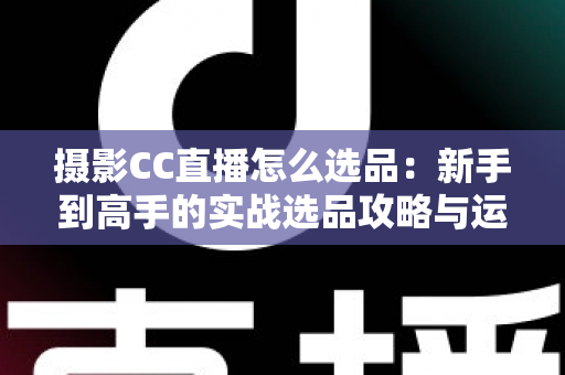 摄影CC直播怎么选品：新手到高手的实战选品攻略与运营全解析