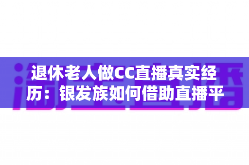 退休老人做CC直播真实经历：银发族如何借助直播平台开启人生第二春，收获快乐与收益