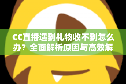 CC直播遇到礼物收不到怎么办？全面解析原因与高效解决方法指南