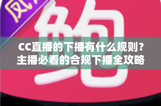 CC直播的下播有什么规则？主播必看的合规下播全攻略与注意事项解析