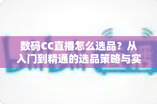 数码CC直播怎么选品?从入门到精通的选品策略与实战指南全解析 数码CC直播怎么选品?从入门到精通的选品策略与实战指南全解析