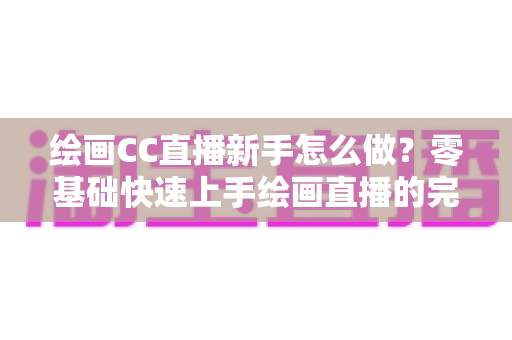 绘画CC直播新手怎么做?零基础快速上手绘画直播的完整入门指南 绘画CC直播新手怎么做?零基础快速上手绘画直播的完整入门指南