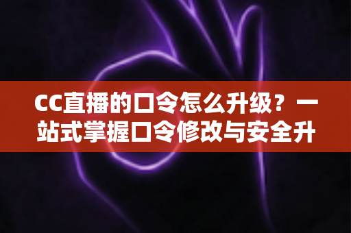 CC直播的口令怎么升级？一站式掌握口令修改与安全升级全攻略，让直播账号固若金汤