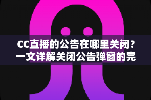 CC直播的公告在哪里关闭？一文详解关闭公告弹窗的完整教程与实用技巧