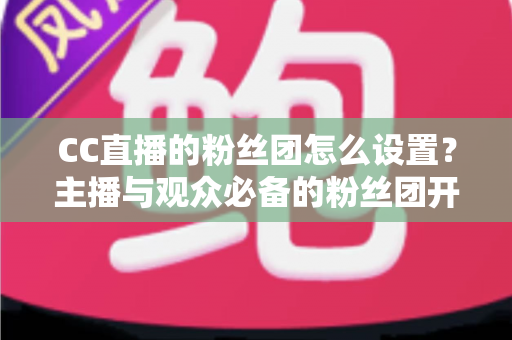 CC直播的粉丝团怎么设置?主播与观众必备的粉丝团开通、运营与常见问题全攻略 CC直播的粉丝团怎么设置?主播与观众必备的粉丝团开通、运营与常见问题全攻略