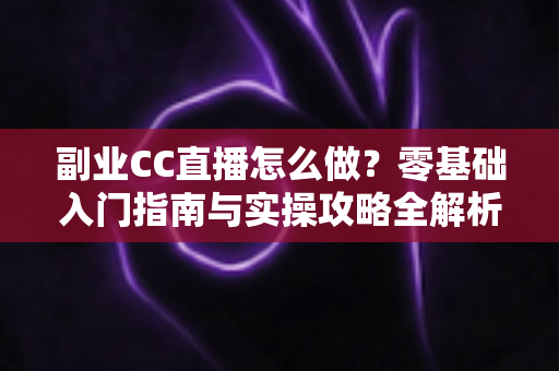 副业CC直播怎么做？零基础入门指南与实操攻略全解析