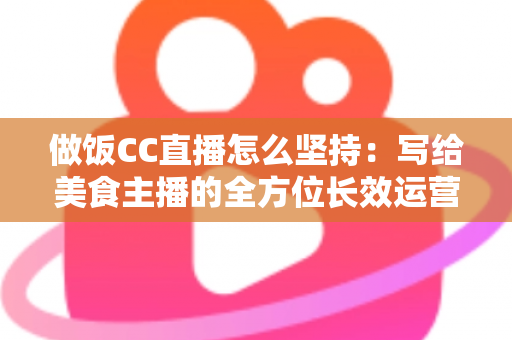 做饭CC直播怎么坚持：写给美食主播的全方位长效运营指南