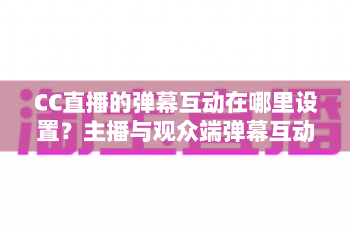 CC直播的弹幕互动在哪里设置?主播与观众端弹幕互动设置全流程指南 CC直播的弹幕互动在哪里设置?主播与观众端弹幕互动设置全流程指南