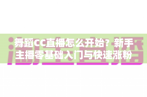 舞蹈CC直播怎么开始?新手主播零基础入门与快速涨粉全攻略 舞蹈CC直播怎么开始?新手主播零基础入门与快速涨粉全攻略