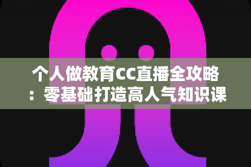 个人做教育CC直播全攻略：零基础打造高人气知识课堂的实战指南