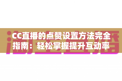 CC直播的点赞设置方法完全指南：轻松掌握提升互动率的实用技巧