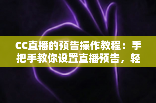 CC直播的预告操作教程：手把手教你设置直播预告，轻松提升直播间人气与观众粘性