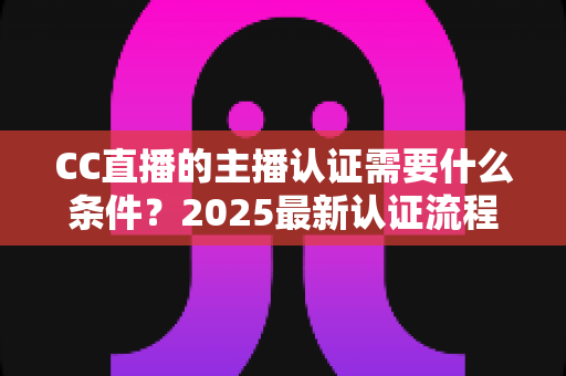 CC直播的主播认证需要什么条件？2025最新认证流程、材料清单与避坑指南全解析