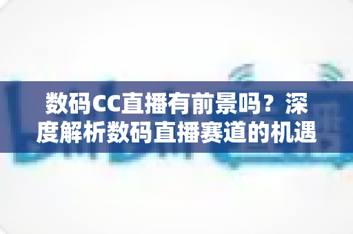数码CC直播有前景吗？深度解析数码直播赛道的机遇、挑战与未来发展趋势