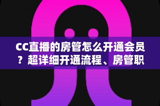 CC直播的房管怎么开通会员？超详细开通流程、房管职责与会员权益一站式全解析