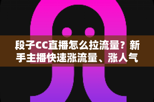 段子CC直播怎么拉流量?新手主播快速涨流量、涨人气的实战攻略全解析 段子CC直播怎么拉流量?新手主播快速涨流量、涨人气的实战攻略全解析