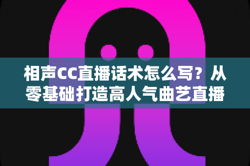 相声CC直播话术怎么写？从零基础打造高人气曲艺直播间的完整话术创作指南