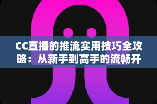 CC直播的推流实用技巧全攻略：从新手到高手的流畅开播指南