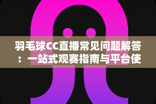 羽毛球CC直播常见问题解答：一站式观赛指南与平台使用全解析