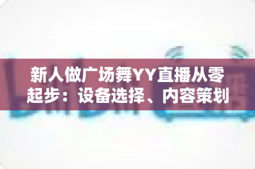 新人做广场舞YY直播从零起步：设备选择、内容策划与涨粉变现全攻略