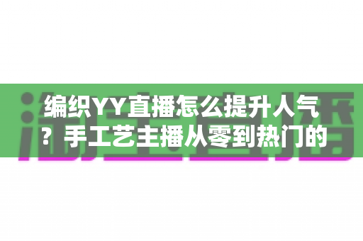 编织YY直播怎么提升人气？手工艺主播从零到热门的完整实战指南