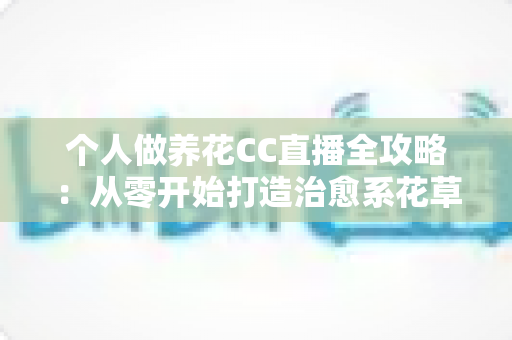 个人做养花CC直播全攻略：从零开始打造治愈系花草直播间，轻松开启你的绿色副业