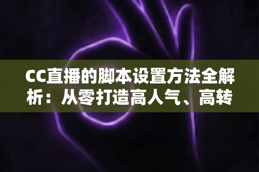 CC直播的脚本设置方法全解析：从零打造高人气、高转化直播流程的实用指南