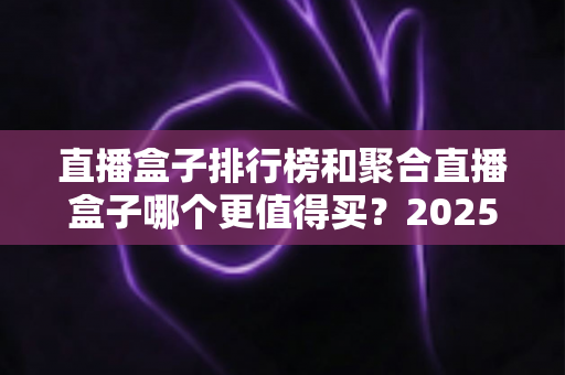 直播盒子排行榜和聚合直播盒子哪个更值得买？2025年全面选购指南深度解析