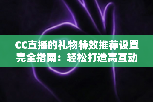 CC直播的礼物特效推荐设置完全指南：轻松打造高互动、高收益的人气直播间