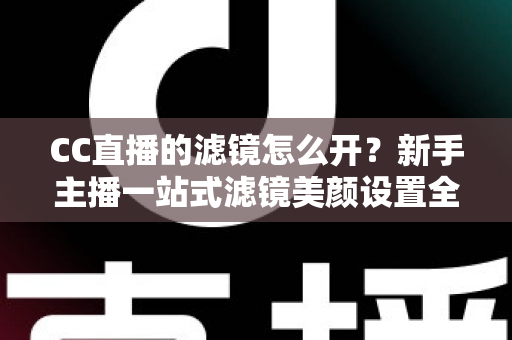 CC直播的滤镜怎么开？新手主播一站式滤镜美颜设置全攻略