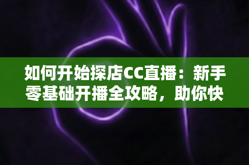 如何开始探店CC直播：新手零基础开播全攻略，助你快速涨粉变现