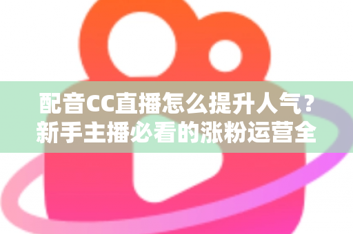 配音CC直播怎么提升人气?新手主播必看的涨粉运营全攻略 配音CC直播怎么提升人气?新手主播必看的涨粉运营全攻略