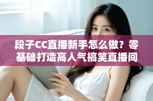段子CC直播新手怎么做？零基础打造高人气搞笑直播间的实战指南