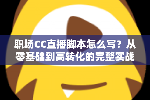 职场CC直播脚本怎么写？从零基础到高转化的完整实战指南
