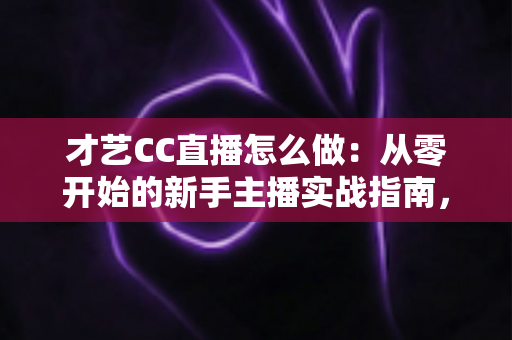 才艺CC直播怎么做：从零开始的新手主播实战指南，助你快速涨粉变现
