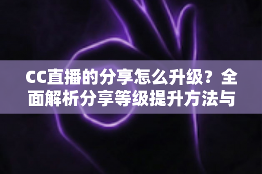 CC直播的分享怎么升级？全面解析分享等级提升方法与实用技巧