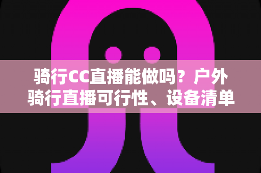 骑行CC直播能做吗?户外骑行直播可行性、设备清单与涨粉变现全攻略 骑行CC直播能做吗?户外骑行直播可行性、设备清单与涨粉变现全攻略