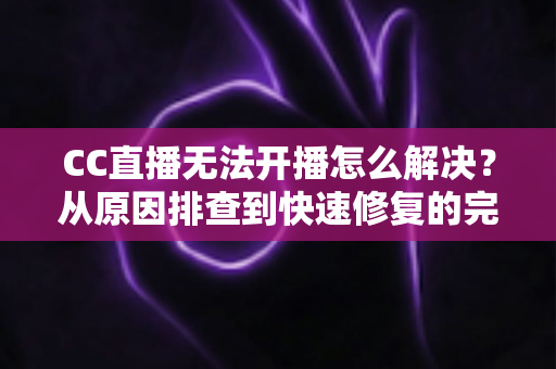 CC直播无法开播怎么解决？从原因排查到快速修复的完整实用指南