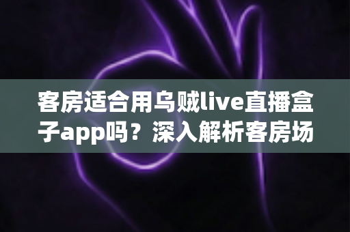 客房适合用乌贼live直播盒子app吗？深入解析客房场景下的使用体验、优势与注意事项