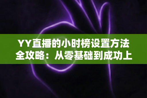 YY直播的小时榜设置方法全攻略：从零基础到成功上榜的完整指南，助你快速提升直播间人气与收益