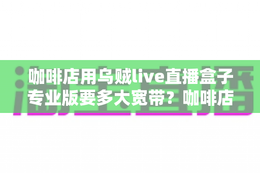 咖啡店用乌贼live直播盒子专业版要多大宽带？咖啡店直播宽带配置全攻略