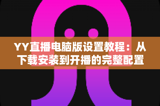 YY直播电脑版设置教程：从下载安装到开播的完整配置指南（新手必读）