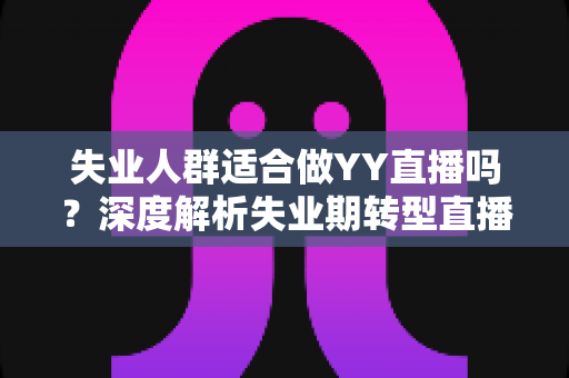 失业人群适合做YY直播吗?深度解析失业期转型直播行业的真实机遇、潜在风险与实操指南 失业人群适合做YY直播吗?深度解析失业期转型直播行业的真实机遇、潜在风险与实操指南